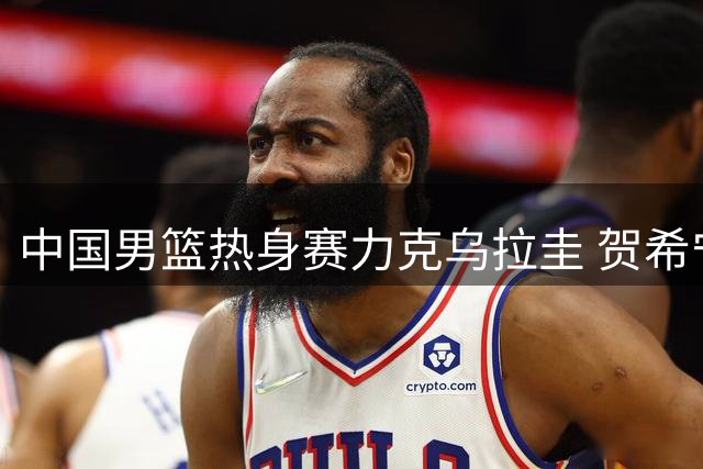 中国男篮热身赛力克乌拉圭 贺希宁17分领衔多点开花