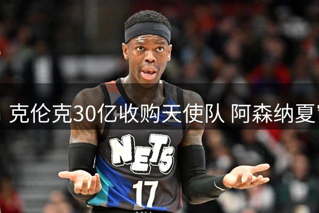 克伦克30亿收购天使队 阿森纳夏窗冷引发枪迷不满