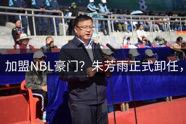 加盟NBL豪门？朱芳雨正式卸任，新去向曝光，接任人选已确定