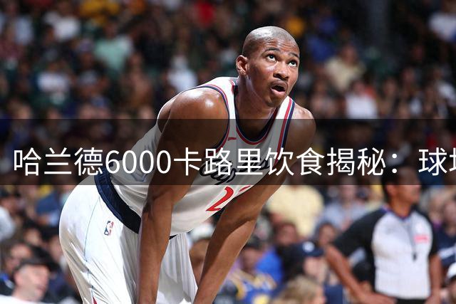 哈兰德6000卡路里饮食揭秘：球场狂人背后的营养密码