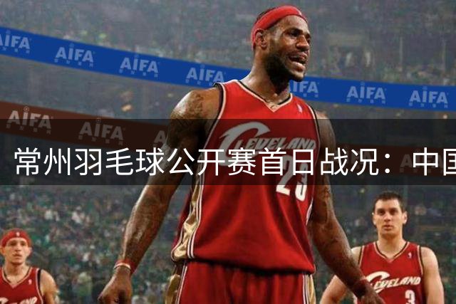 常州羽毛球公开赛首日战况：中国队主力集体晋级