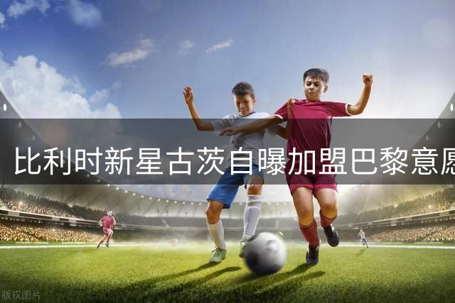 比利时新星古茨自曝加盟巴黎意愿 转会谈判即将启动
