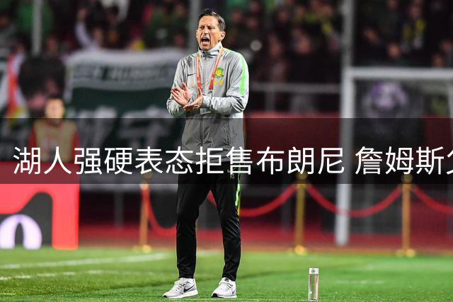 湖人强硬表态拒售布朗尼 詹姆斯父子团聚计划遇阻