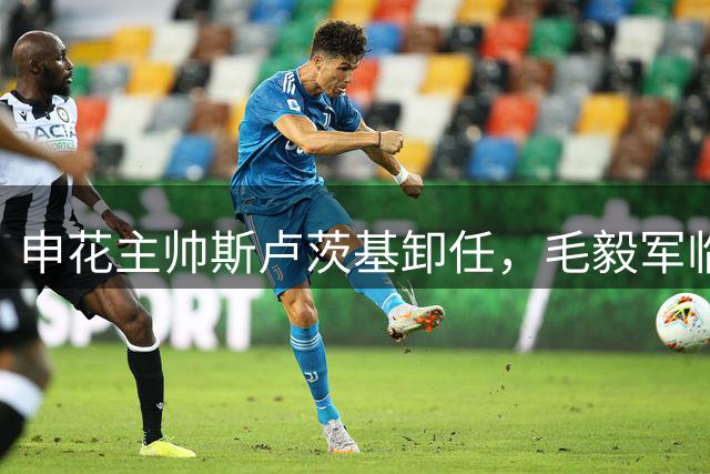 申花主帅斯卢茨基卸任，毛毅军临危受命接管教鞭