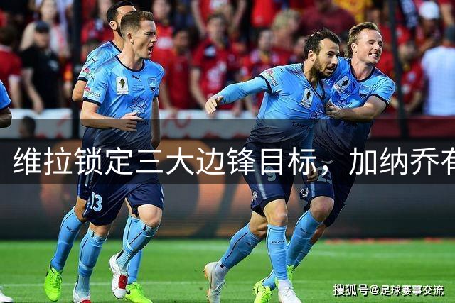 维拉锁定三大边锋目标，加纳乔有望成为罗杰斯接班人