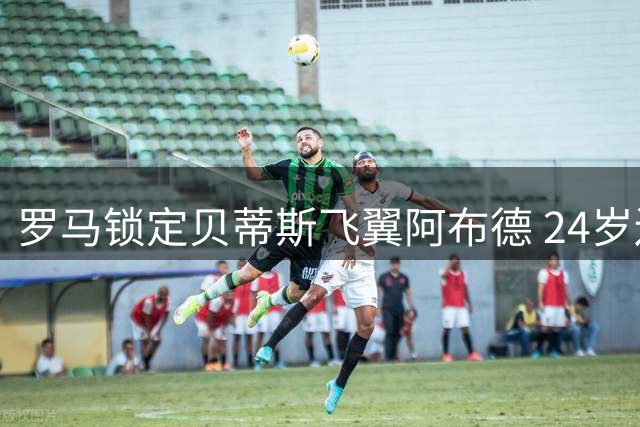 罗马锁定贝蒂斯飞翼阿布德 24岁边锋或成穆帅新王牌