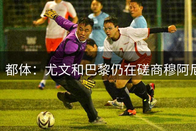 都体：尤文和巴黎仍在磋商穆阿尼转会细节，双方在转会费存在分歧
