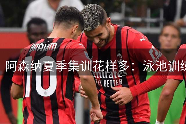 阿森纳夏季集训花样多：泳池训练成球员减压新方式