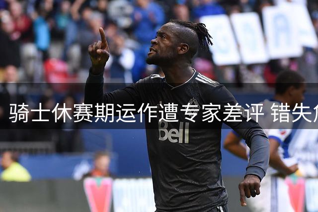 骑士休赛期运作遭专家差评 错失詹皇后急寻防卫补强